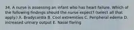 34. A nurse is assessing an infant who has heart failure. Which of the following findings should the nurse expect? (select all that apply.) A. Bradycardia B. Cool extremities C. Peripheral edema D. increased urinary output E. Nasal flaring