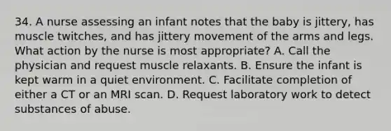 34. A nurse assessing an infant notes that the baby is jittery, has muscle twitches, and has jittery movement of the arms and legs. What action by the nurse is most appropriate? A. Call the physician and request muscle relaxants. B. Ensure the infant is kept warm in a quiet environment. C. Facilitate completion of either a CT or an MRI scan. D. Request laboratory work to detect substances of abuse.