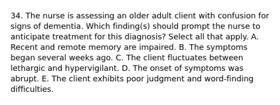 34. The nurse is assessing an older adult client with confusion for signs of dementia. Which finding(s) should prompt the nurse to anticipate treatment for this diagnosis? Select all that apply. A. Recent and remote memory are impaired. B. The symptoms began several weeks ago. C. The client fluctuates between lethargic and hypervigilant. D. The onset of symptoms was abrupt. E. The client exhibits poor judgment and word-finding difficulties.