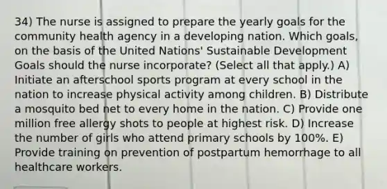 34) The nurse is assigned to prepare the yearly goals for the community health agency in a developing nation. Which goals, on the basis of the United Nations' Sustainable Development Goals should the nurse incorporate? (Select all that apply.) A) Initiate an afterschool sports program at every school in the nation to increase physical activity among children. B) Distribute a mosquito bed net to every home in the nation. C) Provide one million free allergy shots to people at highest risk. D) Increase the number of girls who attend primary schools by 100%. E) Provide training on prevention of postpartum hemorrhage to all healthcare workers.