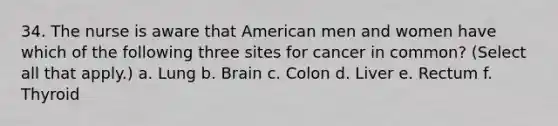 34. The nurse is aware that American men and women have which of the following three sites for cancer in common? (Select all that apply.) a. Lung b. Brain c. Colon d. Liver e. Rectum f. Thyroid