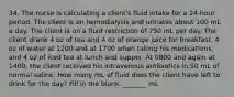 34. The nurse is calculating a client's fluid intake for a 24-hour period. The client is on hemodialysis and urinates about 100 mL a day. The client is on a fluid restriction of 750 mL per day. The client drank 4 oz of tea and 4 oz of orange juice for breakfast, 4 oz of water at 1200 and at 1700 when taking his medications, and 4 oz of iced tea at lunch and supper. At 0800 and again at 1400, the client received his intravenous antibiotics in 50 mL of normal saline. How many mL of fluid does the client have left to drink for the day? Fill in the blank. _______ mL