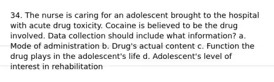 34. The nurse is caring for an adolescent brought to the hospital with acute drug toxicity. Cocaine is believed to be the drug involved. Data collection should include what information? a. Mode of administration b. Drug's actual content c. Function the drug plays in the adolescent's life d. Adolescent's level of interest in rehabilitation