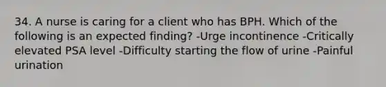 34. A nurse is caring for a client who has BPH. Which of the following is an expected finding? -Urge incontinence -Critically elevated PSA level -Difficulty starting the flow of urine -Painful urination