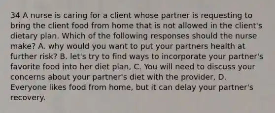 34 A nurse is caring for a client whose partner is requesting to bring the client food from home that is not allowed in the client's dietary plan. Which of the following responses should the nurse make? A. why would you want to put your partners health at further risk? B. let's try to find ways to incorporate your partner's favorite food into her diet plan, C. You will need to discuss your concerns about your partner's diet with the provider, D. Everyone likes food from home, but it can delay your partner's recovery.