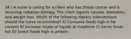 34 ) A nurse is caring for a client who has throat cancer and is receiving radiation therapy. The client reports nausea, stomatitis, and weight loss. Which of the following dietary interventions should the nurse recommend? A) Consume foods high in fat content B) Increase intake of liquids at mealtime C) Serve foods hot D) Select foods high in protein