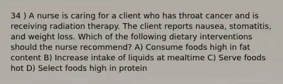 34 ) A nurse is caring for a client who has throat cancer and is receiving radiation therapy. The client reports nausea, stomatitis, and weight loss. Which of the following dietary interventions should the nurse recommend? A) Consume foods high in fat content B) Increase intake of liquids at mealtime C) Serve foods hot D) Select foods high in protein