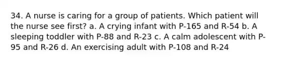 34. A nurse is caring for a group of patients. Which patient will the nurse see first? a. A crying infant with P-165 and R-54 b. A sleeping toddler with P-88 and R-23 c. A calm adolescent with P-95 and R-26 d. An exercising adult with P-108 and R-24