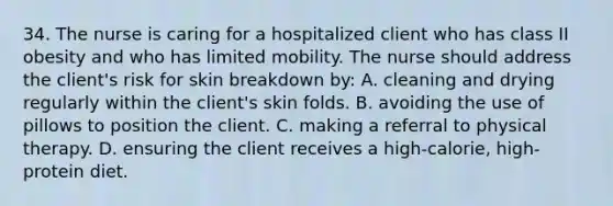 34. The nurse is caring for a hospitalized client who has class II obesity and who has limited mobility. The nurse should address the client's risk for skin breakdown by: A. cleaning and drying regularly within the client's skin folds. B. avoiding the use of pillows to position the client. C. making a referral to physical therapy. D. ensuring the client receives a high-calorie, high-protein diet.