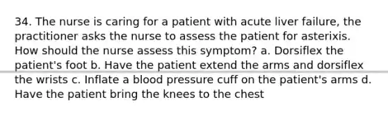 34. The nurse is caring for a patient with acute liver failure, the practitioner asks the nurse to assess the patient for asterixis. How should the nurse assess this symptom? a. Dorsiflex the patient's foot b. Have the patient extend the arms and dorsiflex the wrists c. Inflate a blood pressure cuff on the patient's arms d. Have the patient bring the knees to the chest