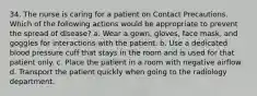 34. The nurse is caring for a patient on Contact Precautions. Which of the following actions would be appropriate to prevent the spread of disease? a. Wear a gown, gloves, face mask, and goggles for interactions with the patient. b. Use a dedicated blood pressure cuff that stays in the room and is used for that patient only. c. Place the patient in a room with negative airflow. d. Transport the patient quickly when going to the radiology department.