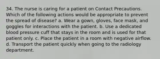 34. The nurse is caring for a patient on Contact Precautions. Which of the following actions would be appropriate to prevent the spread of disease? a. Wear a gown, gloves, face mask, and goggles for interactions with the patient. b. Use a dedicated blood pressure cuff that stays in the room and is used for that patient only. c. Place the patient in a room with negative airflow. d. Transport the patient quickly when going to the radiology department.