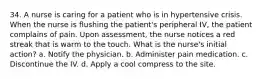 34. A nurse is caring for a patient who is in hypertensive crisis. When the nurse is flushing the patient's peripheral IV, the patient complains of pain. Upon assessment, the nurse notices a red streak that is warm to the touch. What is the nurse's initial action? a. Notify the physician. b. Administer pain medication. c. Discontinue the IV. d. Apply a cool compress to the site.