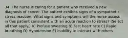 34. The nurse is caring for a patient who received a new diagnosis of cancer. The patient exhibits signs of a sympathetic stress reaction. What signs and symptoms will the nurse assess in this patient consistent with an acute reaction to stress? (Select all that apply.) A) Profuse sweating B) Fast heart rate C) Rapid breathing D) Hypotension E) Inability to interact with others