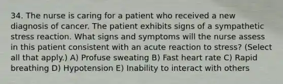 34. The nurse is caring for a patient who received a new diagnosis of cancer. The patient exhibits signs of a sympathetic stress reaction. What signs and symptoms will the nurse assess in this patient consistent with an acute reaction to stress? (Select all that apply.) A) Profuse sweating B) Fast heart rate C) Rapid breathing D) Hypotension E) Inability to interact with others