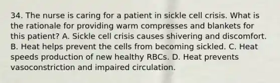 34. The nurse is caring for a patient in sickle cell crisis. What is the rationale for providing warm compresses and blankets for this patient? ﻿﻿A. Sickle cell crisis causes shivering and discomfort. B. Heat helps prevent the cells from becoming sickled. C. Heat speeds production of new healthy RBCs. D. Heat prevents vasoconstriction and impaired circulation.