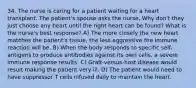 34. The nurse is caring for a patient waiting for a heart transplant. The patient's spouse asks the nurse, Why don't they just choose any heart until the right heart can be found? What is the nurse's best response? A) The more closely the new heart matches the patient's tissue, the less aggressive the immune reaction will be. B) When the body responds to specific self-antigens to produce antibodies against its own cells, a severe immune response results. C) Graft-versus-host disease would result making the patient very ill. D) The patient would need to have suppressor T cells infused daily to maintain the heart.