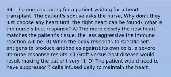 34. The nurse is caring for a patient waiting for a heart transplant. The patient's spouse asks the nurse, Why don't they just choose any heart until the right heart can be found? What is the nurse's best response? A) The more closely the new heart matches the patient's tissue, the less aggressive the immune reaction will be. B) When the body responds to specific self-antigens to produce antibodies against its own cells, a severe immune response results. C) Graft-versus-host disease would result making the patient very ill. D) The patient would need to have suppressor T cells infused daily to maintain the heart.