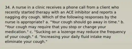 34. A nurse in a clinic receives a phone call from a client who recently started therapy with an ACE inhibitor and reports a nagging dry cough. Which of the following responses by the nurse is appropriate? a. "Your cough should go away in time." b. "Your cough may require that you stop or change your medication." c. "Sucking on a lozenge may reduce the frequency of your cough." d. "Increasing your daily fluid intake may eliminate your cough."