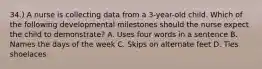 34.) A nurse is collecting data from a 3-year-old child. Which of the following developmental milestones should the nurse expect the child to demonstrate? A. Uses four words in a sentence B. Names the days of the week C. Skips on alternate feet D. Ties shoelaces