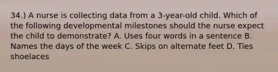 34.) A nurse is collecting data from a 3-year-old child. Which of the following developmental milestones should the nurse expect the child to demonstrate? A. Uses four words in a sentence B. Names the days of the week C. Skips on alternate feet D. Ties shoelaces