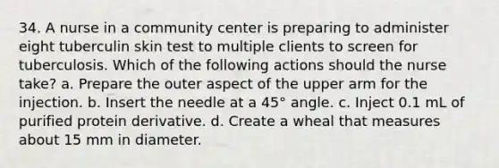 34. A nurse in a community center is preparing to administer eight tuberculin skin test to multiple clients to screen for tuberculosis. Which of the following actions should the nurse take? a. Prepare the outer aspect of the upper arm for the injection. b. Insert the needle at a 45° angle. c. Inject 0.1 mL of purified protein derivative. d. Create a wheal that measures about 15 mm in diameter.