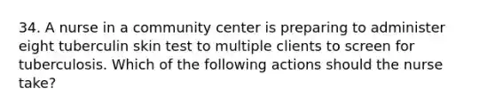 34. A nurse in a community center is preparing to administer eight tuberculin skin test to multiple clients to screen for tuberculosis. Which of the following actions should the nurse take?