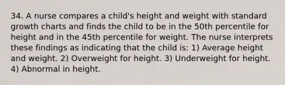 34. A nurse compares a child's height and weight with standard growth charts and finds the child to be in the 50th percentile for height and in the 45th percentile for weight. The nurse interprets these findings as indicating that the child is: 1) Average height and weight. 2) Overweight for height. 3) Underweight for height. 4) Abnormal in height.