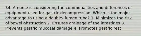 34. A nurse is considering the commonalities and differences of equipment used for gastric decompression. Which is the major advantage to using a double- lumen tube? 1. Minimizes the risk of bowel obstruction 2. Ensures drainage of the intestines 3. Prevents gastric mucosal damage 4. Promotes gastric rest