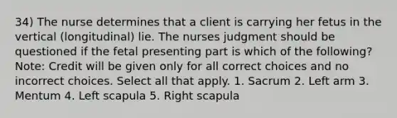 34) The nurse determines that a client is carrying her fetus in the vertical (longitudinal) lie. The nurses judgment should be questioned if the fetal presenting part is which of the following? Note: Credit will be given only for all correct choices and no incorrect choices. Select all that apply. 1. Sacrum 2. Left arm 3. Mentum 4. Left scapula 5. Right scapula