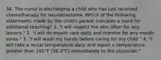 34. The nurse is discharging a child who has just received chemotherapy for neuroblastoma. Which of the following statements made by the child's parent indicates a need for additional teaching? 1. "I will inspect the skin often for any lesions." 2. "I will do mouth care daily and monitor for any mouth sores." 3. "I will wash my hands before caring for my child." 4. "I will take a rectal temperature daily and report a temperature greater than 101°F (38.3°C) immediately to the physician."