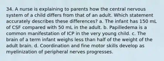 34. A nurse is explaining to parents how the central nervous system of a child differs from that of an adult. Which statement accurately describes these differences? a. The infant has 150 mL of CSF compared with 50 mL in the adult. b. Papilledema is a common manifestation of ICP in the very young child. c. The brain of a term infant weighs less than half of the weight of the adult brain. d. Coordination and fine motor skills develop as myelinization of peripheral nerves progresses.