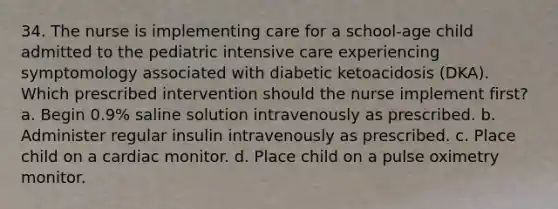 34. The nurse is implementing care for a school-age child admitted to the pediatric intensive care experiencing symptomology associated with diabetic ketoacidosis (DKA). Which prescribed intervention should the nurse implement first? a. Begin 0.9% saline solution intravenously as prescribed. b. Administer regular insulin intravenously as prescribed. c. Place child on a cardiac monitor. d. Place child on a pulse oximetry monitor.