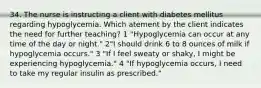 34. The nurse is instructing a client with diabetes mellitus regarding hypoglycemia. Which atement by the client indicates the need for further teaching? 1 "Hypoglycemia can occur at any time of the day or night." 2"I should drink 6 to 8 ounces of milk if hypoglycemia occurs." 3 "If I feel sweaty or shaky, I might be experiencing hypoglycemia." 4 "If hypoglycemia occurs, I need to take my regular insulin as prescribed."