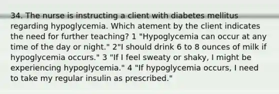 34. The nurse is instructing a client with diabetes mellitus regarding hypoglycemia. Which atement by the client indicates the need for further teaching? 1 "Hypoglycemia can occur at any time of the day or night." 2"I should drink 6 to 8 ounces of milk if hypoglycemia occurs." 3 "If I feel sweaty or shaky, I might be experiencing hypoglycemia." 4 "If hypoglycemia occurs, I need to take my regular insulin as prescribed."