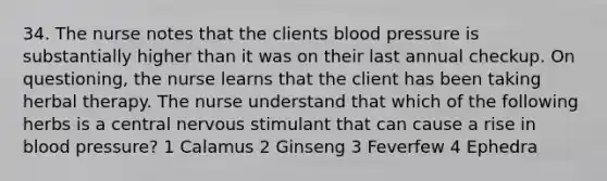 34. The nurse notes that the clients blood pressure is substantially higher than it was on their last annual checkup. On questioning, the nurse learns that the client has been taking herbal therapy. The nurse understand that which of the following herbs is a central nervous stimulant that can cause a rise in blood pressure? 1 Calamus 2 Ginseng 3 Feverfew 4 Ephedra