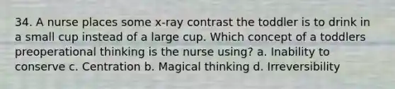 34. A nurse places some x-ray contrast the toddler is to drink in a small cup instead of a large cup. Which concept of a toddlers preoperational thinking is the nurse using? a. Inability to conserve c. Centration b. Magical thinking d. Irreversibility