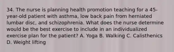 34. The nurse is planning health promotion teaching for a 45-year-old patient with asthma, low back pain from herniated lumbar disc, and schizophrenia. What does the nurse determine would be the best exercise to include in an individualized exercise plan for the patient? A. Yoga B. Walking C. Calisthenics D. Weight lifting