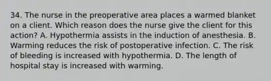 34. The nurse in the preoperative area places a warmed blanket on a client. Which reason does the nurse give the client for this action? A. Hypothermia assists in the induction of anesthesia. B. Warming reduces the risk of postoperative infection. C. The risk of bleeding is increased with hypothermia. D. The length of hospital stay is increased with warming.