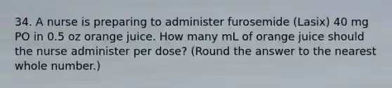 34. A nurse is preparing to administer furosemide (Lasix) 40 mg PO in 0.5 oz orange juice. How many mL of orange juice should the nurse administer per dose? (Round the answer to the nearest whole number.)