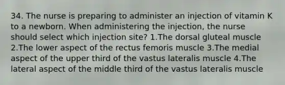 34. The nurse is preparing to administer an injection of vitamin K to a newborn. When administering the injection, the nurse should select which injection site? 1.The dorsal gluteal muscle 2.The lower aspect of the rectus femoris muscle 3.The medial aspect of the upper third of the vastus lateralis muscle 4.The lateral aspect of the middle third of the vastus lateralis muscle