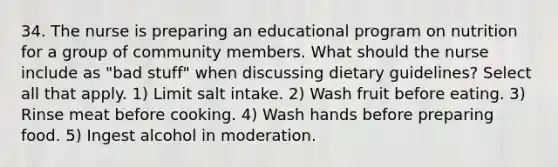 34. The nurse is preparing an educational program on nutrition for a group of community members. What should the nurse include as "bad stuff" when discussing dietary guidelines? Select all that apply. 1) Limit salt intake. 2) Wash fruit before eating. 3) Rinse meat before cooking. 4) Wash hands before preparing food. 5) Ingest alcohol in moderation.