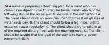 34 A nurse is preparing a teaching plan for a client who has chronic Constipation due to irregular bowel habits which of the following should the nurse plan to include in the instruction? A. The client should drink no more than two to three 8 oz glasses of water each day, B. The client should follow a high fiber diet to establish power regularity, C. The client should try to take in all of the required dietary fiber with the morning meal, D. The client should be taught that the goal of therapy is to have a bowel movement daily