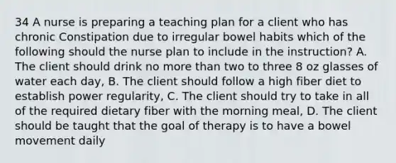 34 A nurse is preparing a teaching plan for a client who has chronic Constipation due to irregular bowel habits which of the following should the nurse plan to include in the instruction? A. The client should drink no more than two to three 8 oz glasses of water each day, B. The client should follow a high fiber diet to establish power regularity, C. The client should try to take in all of the required dietary fiber with the morning meal, D. The client should be taught that the goal of therapy is to have a bowel movement daily