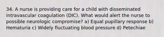 34. A nurse is providing care for a child with disseminated intravascular coagulation (DIC). What would alert the nurse to possible neurologic compromise? a) Equal pupillary response b) Hematuria c) Widely fluctuating blood pressure d) Petechiae