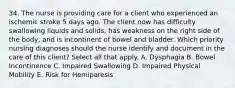 34. The nurse is providing care for a client who experienced an ischemic stroke 5 days ago. The client now has difficulty swallowing liquids and solids, has weakness on the right side of the body, and is incontinent of bowel and bladder. Which priority nursing diagnoses should the nurse identify and document in the care of this client? Select all that apply. A. Dysphagia B. Bowel Incontinence C. Impaired Swallowing D. Impaired Physical Mobility E. Risk for Hemiparesis