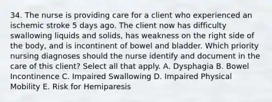 34. The nurse is providing care for a client who experienced an ischemic stroke 5 days ago. The client now has difficulty swallowing liquids and solids, has weakness on the right side of the body, and is incontinent of bowel and bladder. Which priority nursing diagnoses should the nurse identify and document in the care of this client? Select all that apply. A. Dysphagia B. Bowel Incontinence C. Impaired Swallowing D. Impaired Physical Mobility E. Risk for Hemiparesis