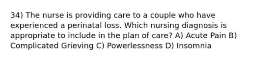 34) The nurse is providing care to a couple who have experienced a perinatal loss. Which nursing diagnosis is appropriate to include in the plan of care? A) Acute Pain B) Complicated Grieving C) Powerlessness D) Insomnia