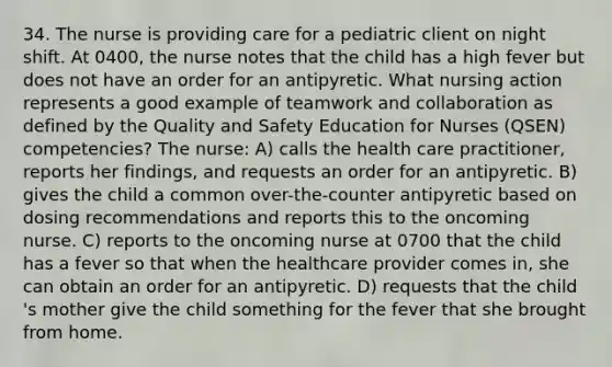 34. The nurse is providing care for a pediatric client on night shift. At 0400, the nurse notes that the child has a high fever but does not have an order for an antipyretic. What nursing action represents a good example of teamwork and collaboration as defined by the Quality and Safety Education for Nurses (QSEN) competencies? The nurse: A) calls the health care practitioner, reports her findings, and requests an order for an antipyretic. B) gives the child a common over-the-counter antipyretic based on dosing recommendations and reports this to the oncoming nurse. C) reports to the oncoming nurse at 0700 that the child has a fever so that when the healthcare provider comes in, she can obtain an order for an antipyretic. D) requests that the child 's mother give the child something for the fever that she brought from home.