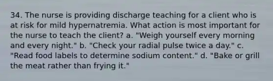 34. The nurse is providing discharge teaching for a client who is at risk for mild hypernatremia. What action is most important for the nurse to teach the client? a. "Weigh yourself every morning and every night." b. "Check your radial pulse twice a day." c. "Read food labels to determine sodium content." d. "Bake or grill the meat rather than frying it."